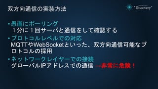 •愚直にポーリング
１分に１回サーバと通信をして確認する
•プロトコルレベルでの対応
MQTTやWebSocketといった、双方向通信可能なプ
ロトコルの採用
•ネットワークレイヤーでの接続
グローバルIPアドレスでの通信 →非常に危険！
双方向通信の実装方法
 