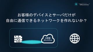 お客様のデバイスとサーバだけが
自由に通信できるネットワークを作れないか？
お客様
のシステム
 