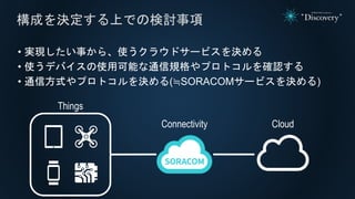 • 実現したい事から、使うクラウドサービスを決める
• 使うデバイスの使用可能な通信規格やプロトコルを確認する
• 通信方式やプロトコルを決める(≒SORACOMサービスを決める)
構成を決定する上での検討事項
Cloud
Things
Connectivity
 