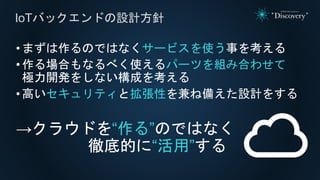•まずは作るのではなくサービスを使う事を考える
•作る場合もなるべく使えるパーツを組み合わせて
極力開発をしない構成を考える
•高いセキュリティと拡張性を兼ね備えた設計をする
→クラウドを“作る”のではなく
徹底的に“活用”する
IoTバックエンドの設計方針
 