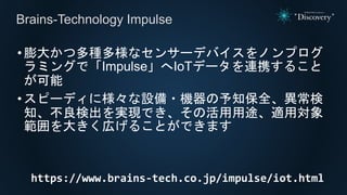 •膨大かつ多種多様なセンサーデバイスをノンプログ
ラミングで「Impulse」へIoTデータを連携すること
が可能
•スピーディに様々な設備・機器の予知保全、異常検
知、不良検出を実現でき、その活用用途、適用対象
範囲を大きく広げることができます
https://www.brains-tech.co.jp/impulse/iot.html
Brains-Technology Impulse
 