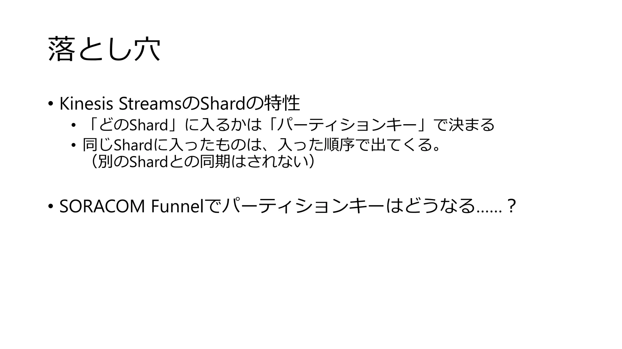 落とし穴
• Kinesis StreamsのShardの特性
• 「どのShard」に入るかは「パーティションキー」で決まる
• 同じShardに入ったものは、入った順序で出てくる。
（別のShardとの同期はされない）
• SORACOM Funnelでパーティションキーはどうなる……？
 