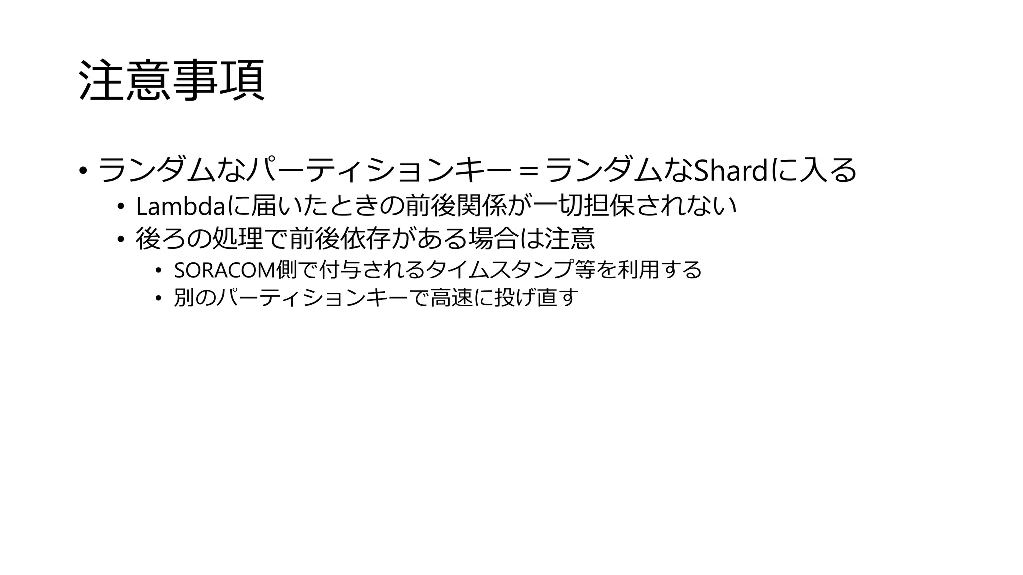 注意事項
• ランダムなパーティションキー＝ランダムなShardに入る
• Lambdaに届いたときの前後関係が一切担保されない
• 後ろの処理で前後依存がある場合は注意
• SORACOM側で付与されるタイムスタンプ等を利用する
• 別のパーティションキーで高速に投げ直す
 