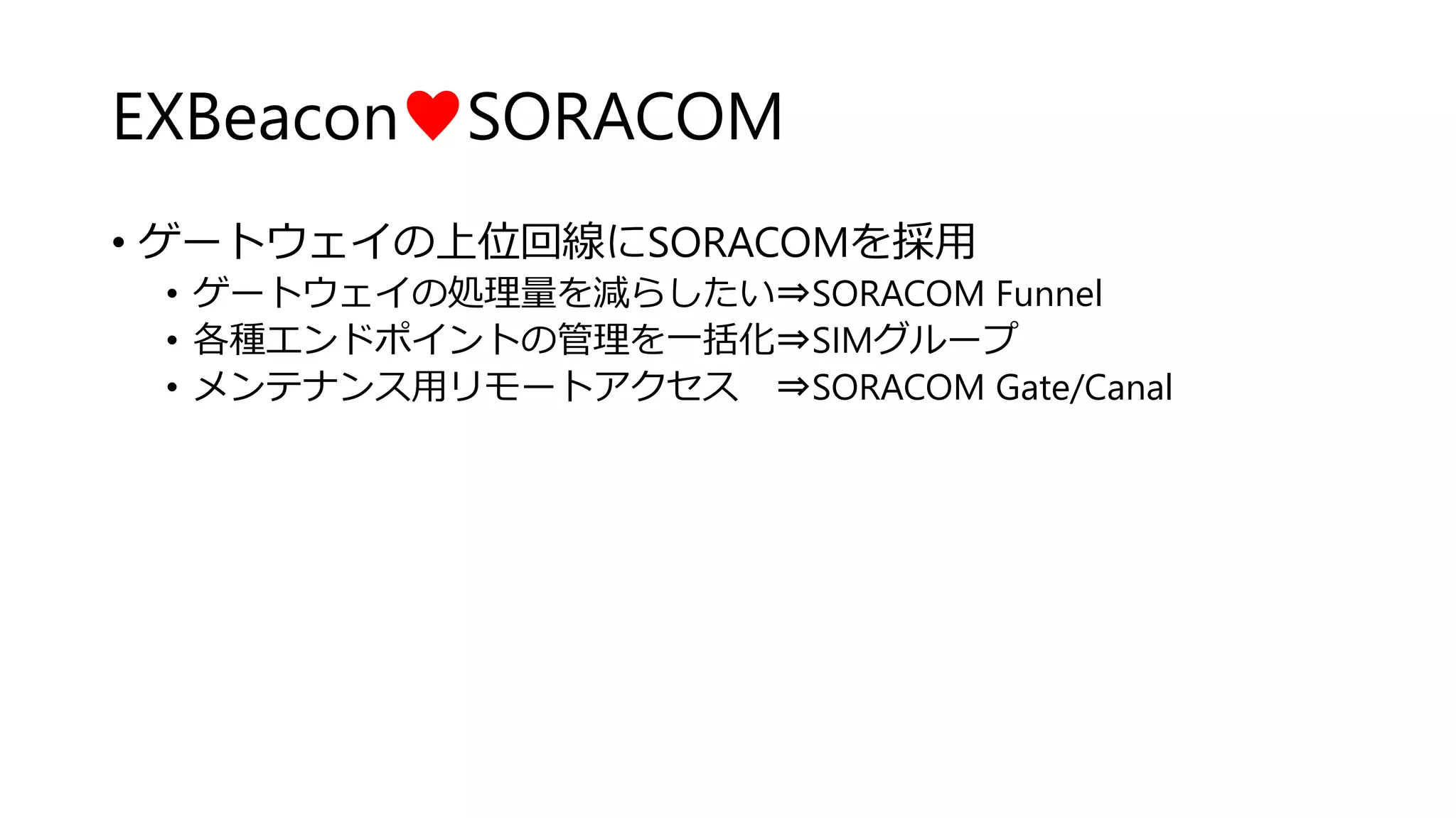 EXBeacon♥SORACOM
• ゲートウェイの上位回線にSORACOMを採用
• ゲートウェイの処理量を減らしたい⇒SORACOM Funnel
• 各種エンドポイントの管理を一括化⇒SIMグループ
• メンテナンス用リモートアクセス ⇒SORACOM Gate/Canal
 