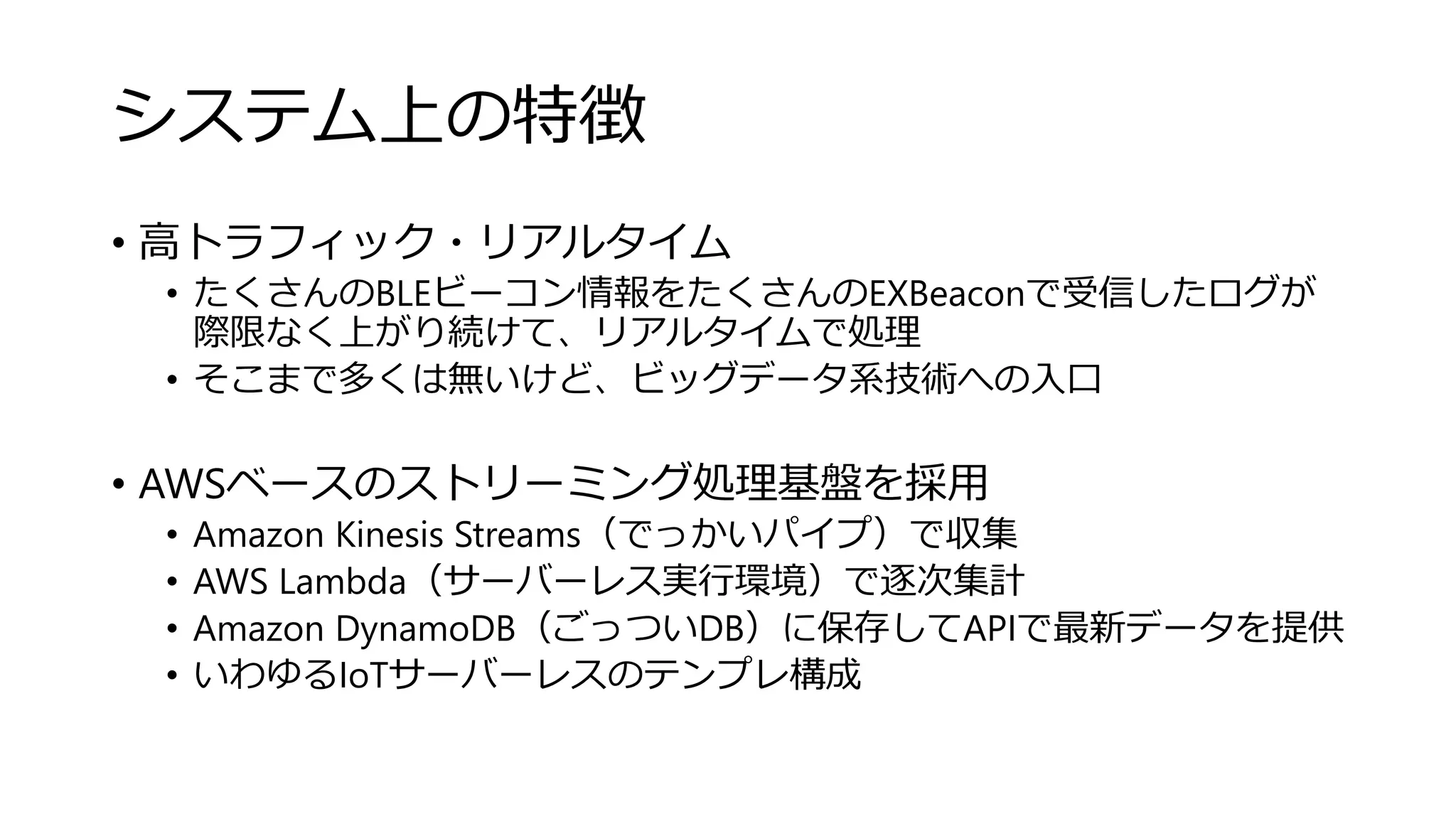 システム上の特徴
• 高トラフィック・リアルタイム
• たくさんのBLEビーコン情報をたくさんのEXBeaconで受信したログが
際限なく上がり続けて、リアルタイムで処理
• そこまで多くは無いけど、ビッグデータ系技術への入口
• AWSベースのストリーミング処理基盤を採用
• Amazon Kinesis Streams（でっかいパイプ）で収集
• AWS Lambda（サーバーレス実行環境）で逐次集計
• Amazon DynamoDB（ごっついDB）に保存してAPIで最新データを提供
• いわゆるIoTサーバーレスのテンプレ構成
 