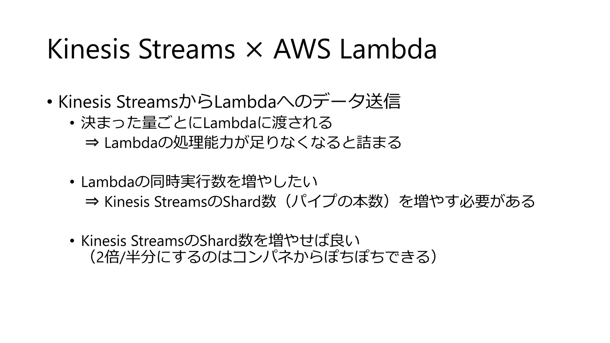 Kinesis Streams × AWS Lambda
• Kinesis StreamsからLambdaへのデータ送信
• 決まった量ごとにLambdaに渡される
⇒ Lambdaの処理能力が足りなくなると詰まる
• Lambdaの同時実行数を増やしたい
⇒ Kinesis StreamsのShard数（パイプの本数）を増やす必要がある
• Kinesis StreamsのShard数を増やせば良い
（2倍/半分にするのはコンパネからぽちぽちできる）
 