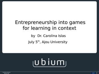 Carolina Islas @
ubium.net
2016 (c)
Entrepreneurship into games
for learning in context
2017
by Dr. Carolina Islas
July 5th
, Ajou University
 