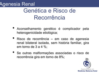 Genética e Risco de
Recorrência
• Aconselhamento genético é complicador pela
heterogenicidade etiológica;
• Risco de recorrência – em caso de agenesia
renal bilateral isolada, sem história familiar, gira
em torno de 3 a 4 %;
• Se outras malformações associadas o risco de
recorrência gira em torno de 8%;
Agenesia Renal
 