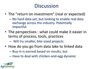 Discussion
• The "return on investment“ (real or expected)
– No hard data yet, but looking to enable real data
exchange across the industry. Potentially
impactful.
• The perspectives : what could make it easier in
terms of process, tools, practices
– Will try smaller, bite-sized projects
• How do you go from data lake to linked data
– Buy-in is earned based on results, but
– Have to deal with chicken-and-egg dynamic
 