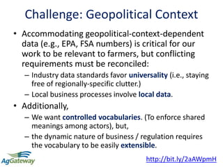 Challenge: Geopolitical Context
• Accommodating geopolitical-context-dependent
data (e.g., EPA, FSA numbers) is critical for our
work to be relevant to farmers, but conflicting
requirements must be reconciled:
– Industry data standards favor universality (i.e., staying
free of regionally-specific clutter.)
– Local business processes involve local data.
• Additionally,
– We want controlled vocabularies. (To enforce shared
meanings among actors), but,
– the dynamic nature of business / regulation requires
the vocabulary to be easily extensible.
12
http://bit.ly/2aAWpmH
 