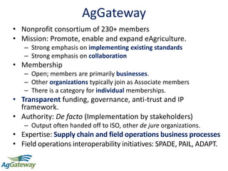 AgGateway
• Nonprofit consortium of 230+ members
• Mission: Promote, enable and expand eAgriculture.
– Strong emphasis on implementing existing standards
– Strong emphasis on collaboration
• Membership
– Open; members are primarily businesses.
– Other organizations typically join as Associate members
– There is a category for individual memberships.
• Transparent funding, governance, anti-trust and IP
framework.
• Authority: De facto (Implementation by stakeholders)
– Output often handed off to ISO, other de jure organizations.
• Expertise: Supply chain and field operations business processes
• Field operations interoperability initiatives: SPADE, PAIL, ADAPT.
 