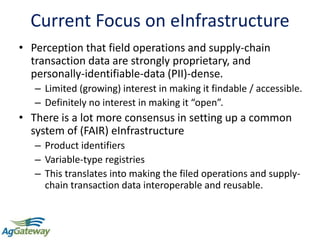 Current Focus on eInfrastructure
• Perception that field operations and supply-chain
transaction data are strongly proprietary, and
personally-identifiable-data (PII)-dense.
– Limited (growing) interest in making it findable / accessible.
– Definitely no interest in making it “open”.
• There is a lot more consensus in setting up a common
system of (FAIR) eInfrastructure
– Product identifiers
– Variable-type registries
– This translates into making the filed operations and supply-
chain transaction data interoperable and reusable.
 