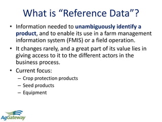 4
What is “Reference Data”?
• Information needed to unambiguously identify a
product, and to enable its use in a farm management
information system (FMIS) or a field operation.
• It changes rarely, and a great part of its value lies in
giving access to it to the different actors in the
business process.
• Current focus:
– Crop protection products
– Seed products
– Equipment
 