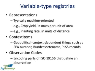 Variable-type registries
• Representations
– Typically machine-oriented
– e.g., Crop yield, in mass per unit of area
– e.g., Planting rate, in units of distance
• ContextItems
– Geopolitical-context-dependent things such as
EPA number, Bundessortenamt, PLSS records
• Observation Codes
– Encoding parts of ISO 19156 that define an
observation
 