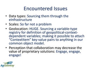Encountered Issues
• Data types: Sourcing them through the
eInfrastructure
• Scales: So far not a problem
• Geolocation: HUGE. Sourcing a variable-type
registry for definition of geopolitical-context-
dependent variables; making it possible to attach
“ContextItem” key-value pairs to anything in our
common object model.
• Perception that collaboration may decrease the
value of proprietary solutions: Engage, engage,
engage!
 