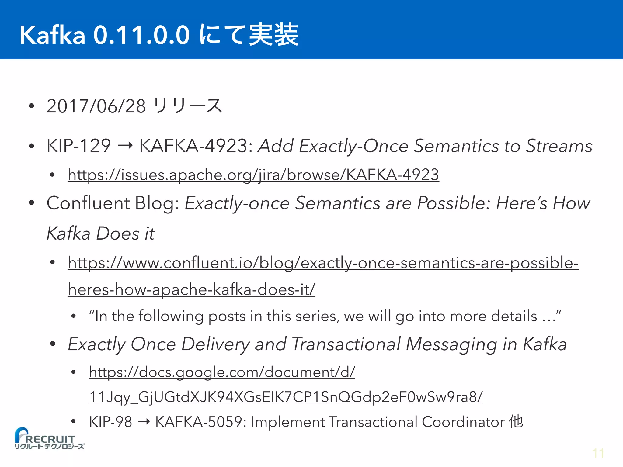 Kafka 0.11.0.0
• 2017/06/28
• KIP-129 → KAFKA-4923: Add Exactly-Once Semantics to Streams
• https://issues.apache.org/jira/browse/KAFKA-4923
• Conﬂuent Blog: Exactly-once Semantics are Possible: Here’s How
Kafka Does it
• https://www.conﬂuent.io/blog/exactly-once-semantics-are-possible-
heres-how-apache-kafka-does-it/
• “In the following posts in this series, we will go into more details …”
• Exactly Once Delivery and Transactional Messaging in Kafka
• https://docs.google.com/document/d/
11Jqy_GjUGtdXJK94XGsEIK7CP1SnQGdp2eF0wSw9ra8/
• KIP-98 → KAFKA-5059: Implement Transactional Coordinator
11
 