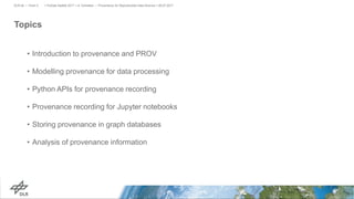 Topics
• Introduction to provenance and PROV
• Modelling provenance for data processing
• Python APIs for provenance recording
• Provenance recording for Jupyter notebooks
• Storing provenance in graph databases
• Analysis of provenance information
> PyData Seattle 2017 > A. Schreiber • Provenance for Reproducible Data Science > 06.07.2017DLR.de • Chart 2
 