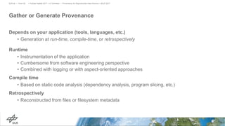Gather or Generate Provenance
Depends on your application (tools, languages, etc.)
• Generation at run-time, compile-time, or retrospectively
Runtime
• Instrumentation of the application
• Cumbersome from software engineering perspective
• Combined with logging or with aspect-oriented approaches
Compile time
• Based on static code analysis (dependency analysis, program slicing, etc.)
Retrospectively
• Reconstructed from files or filesystem metadata
> PyData Seattle 2017 > A. Schreiber • Provenance for Reproducible Data Science > 06.07.2017DLR.de • Chart 25
 