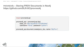 PROVNEO4J – Storing PROV Documents in Neo4j
https://github.com/DLR-SC/provneo4j
> PyData Seattle 2017 > A. Schreiber • Provenance for Reproducible Data Science > 06.07.2017DLR.de • Chart 29
import provneo4j.api
provneo4j_api = provneo4j.api.Api(
base_url="http://localhost:7474/db/data",
username="neo4j", password="python")
provneo4j_api.document.create(prov_doc, name=”MyProv”)
 