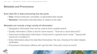 Metadata and Provenance
Each data file in data processing has two parts
• Data: Actual measured, simulated, or generated data results
• Metadata: Information that describes or relates to the data
Metadata can include a large variety of information
• Geographic information that can be used to limit a spatial search
• Quality information (“Data is bad for some reason,” “Granule is cloud obscured”)
• Instrument configuration information (“Instrument in spectral zoom mode,” “Spacecraft
maneuver in progress”)
• Extra information about the data files themselves: file size, checksum for data integrity
verification
• Provenance information (Where did I get this file? How did it come to exist?)
> PyData Seattle 2017 > A. Schreiber • Provenance for Reproducible Data Science > 06.07.2017DLR.de • Chart 6
 