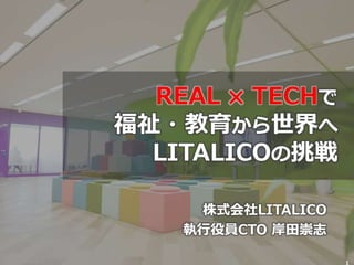 株式会社LITALICO
執行役員CTO 岸田崇志
1
REAL ✖ TECHで
福祉・教育から世界へ
LITALICOの挑戦
 