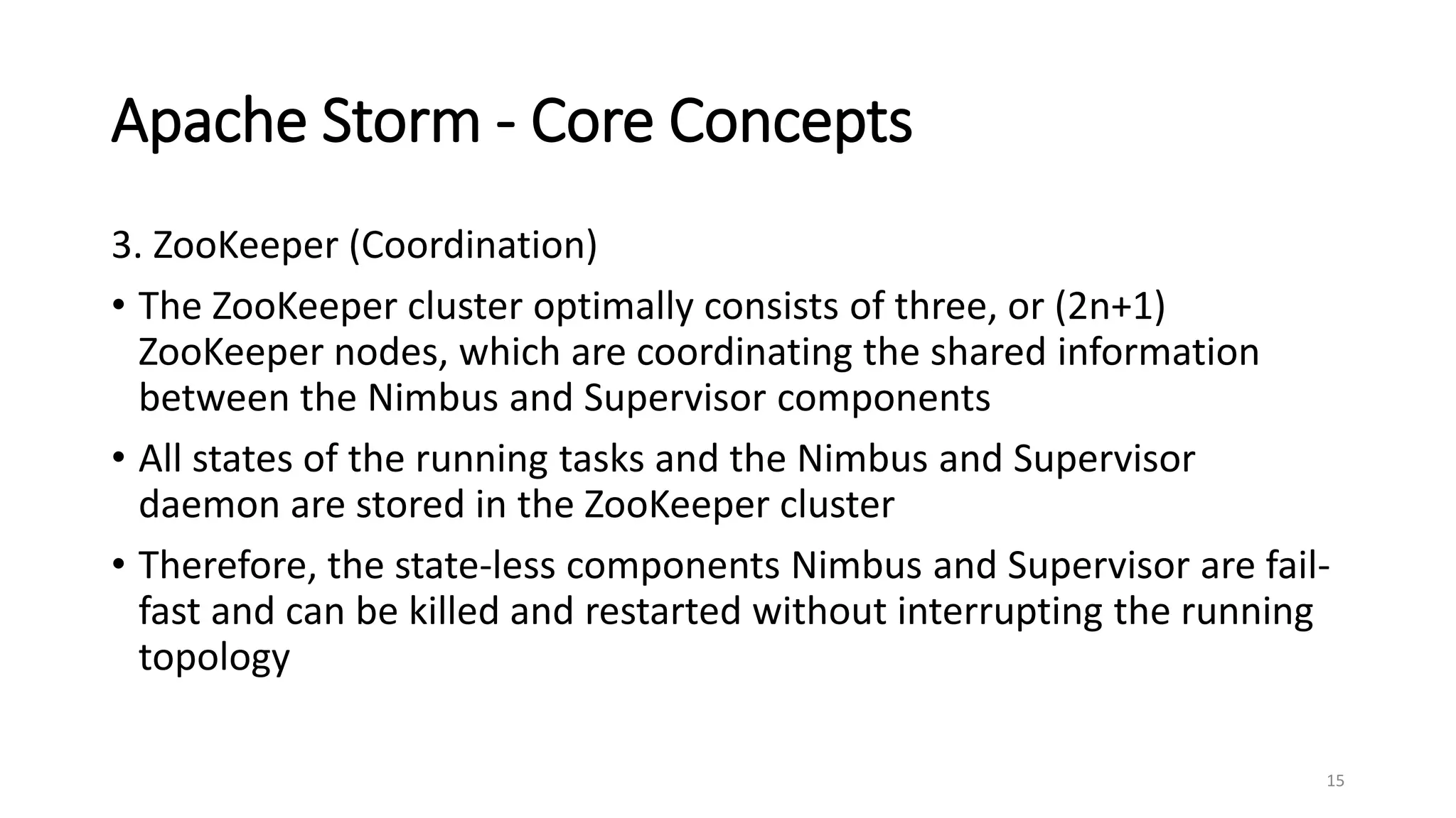 Apache Storm - Core Concepts
3. ZooKeeper (Coordination)
• The ZooKeeper cluster optimally consists of three, or (2n+1)
ZooKeeper nodes, which are coordinating the shared information
between the Nimbus and Supervisor components
• All states of the running tasks and the Nimbus and Supervisor
daemon are stored in the ZooKeeper cluster
• Therefore, the state-less components Nimbus and Supervisor are fail-
fast and can be killed and restarted without interrupting the running
topology
15
 