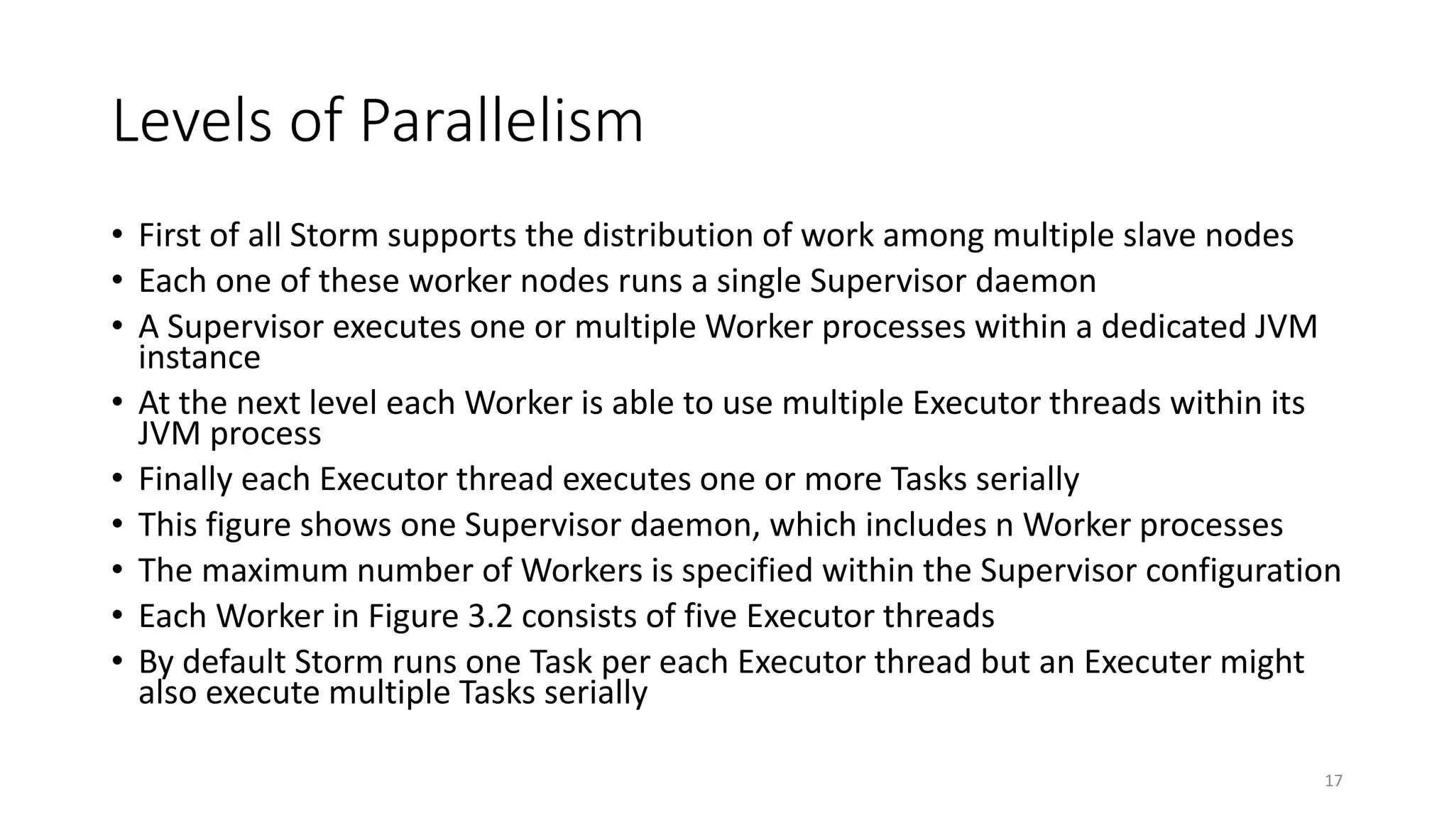 Levels of Parallelism
• First of all Storm supports the distribution of work among multiple slave nodes
• Each one of these worker nodes runs a single Supervisor daemon
• A Supervisor executes one or multiple Worker processes within a dedicated JVM
instance
• At the next level each Worker is able to use multiple Executor threads within its
JVM process
• Finally each Executor thread executes one or more Tasks serially
• This figure shows one Supervisor daemon, which includes n Worker processes
• The maximum number of Workers is specified within the Supervisor configuration
• Each Worker in Figure 3.2 consists of five Executor threads
• By default Storm runs one Task per each Executor thread but an Executer might
also execute multiple Tasks serially
17
 