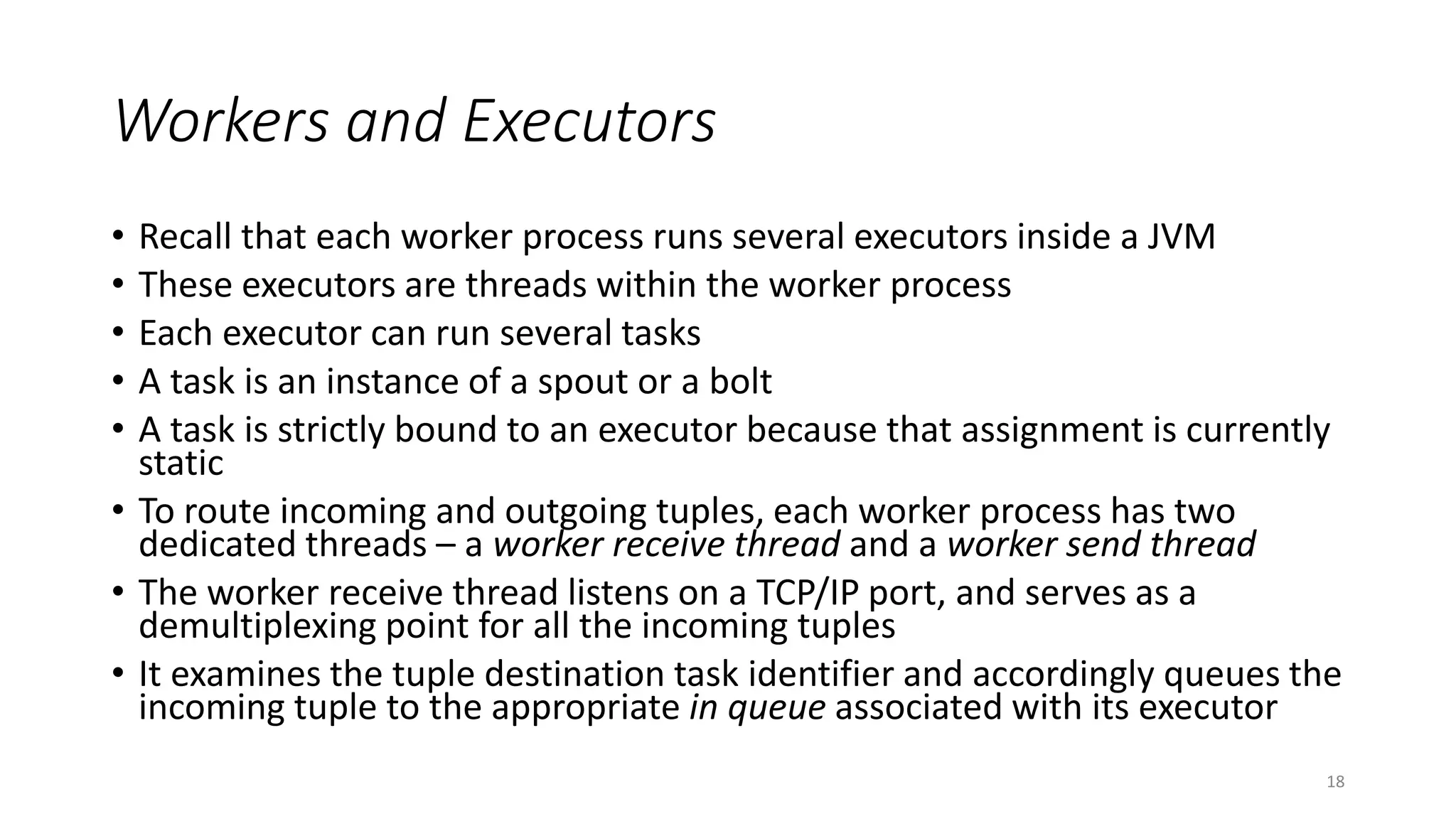 Workers and Executors
• Recall that each worker process runs several executors inside a JVM
• These executors are threads within the worker process
• Each executor can run several tasks
• A task is an instance of a spout or a bolt
• A task is strictly bound to an executor because that assignment is currently
static
• To route incoming and outgoing tuples, each worker process has two
dedicated threads – a worker receive thread and a worker send thread
• The worker receive thread listens on a TCP/IP port, and serves as a
demultiplexing point for all the incoming tuples
• It examines the tuple destination task identifier and accordingly queues the
incoming tuple to the appropriate in queue associated with its executor
18
 
