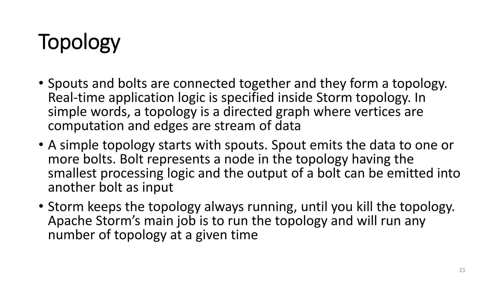 Topology
• Spouts and bolts are connected together and they form a topology.
Real-time application logic is specified inside Storm topology. In
simple words, a topology is a directed graph where vertices are
computation and edges are stream of data
• A simple topology starts with spouts. Spout emits the data to one or
more bolts. Bolt represents a node in the topology having the
smallest processing logic and the output of a bolt can be emitted into
another bolt as input
• Storm keeps the topology always running, until you kill the topology.
Apache Storm’s main job is to run the topology and will run any
number of topology at a given time
21
 