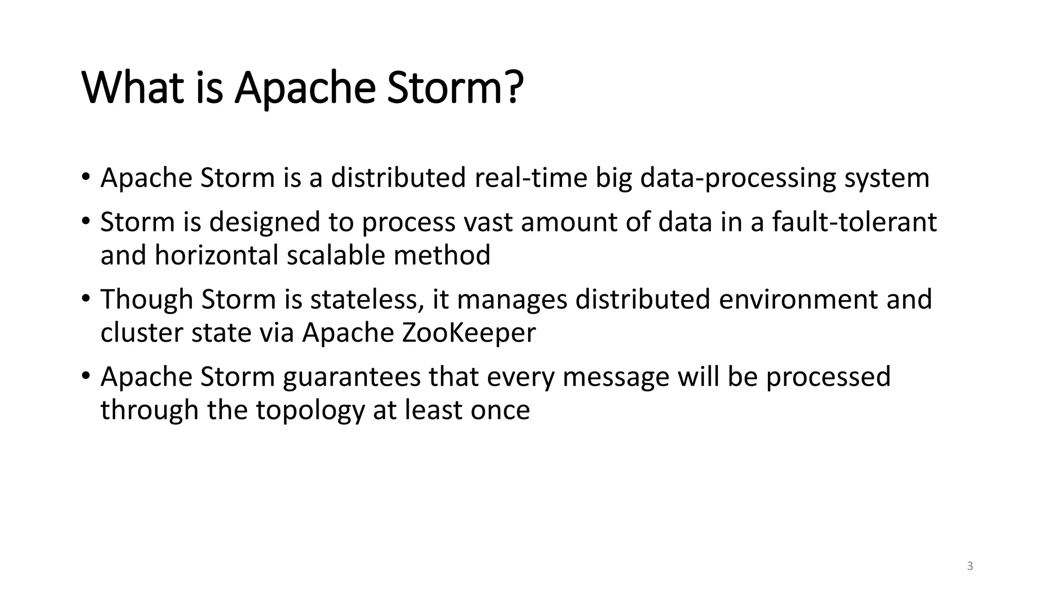 What is Apache Storm?
• Apache Storm is a distributed real-time big data-processing system
• Storm is designed to process vast amount of data in a fault-tolerant
and horizontal scalable method
• Though Storm is stateless, it manages distributed environment and
cluster state via Apache ZooKeeper
• Apache Storm guarantees that every message will be processed
through the topology at least once
3
 
