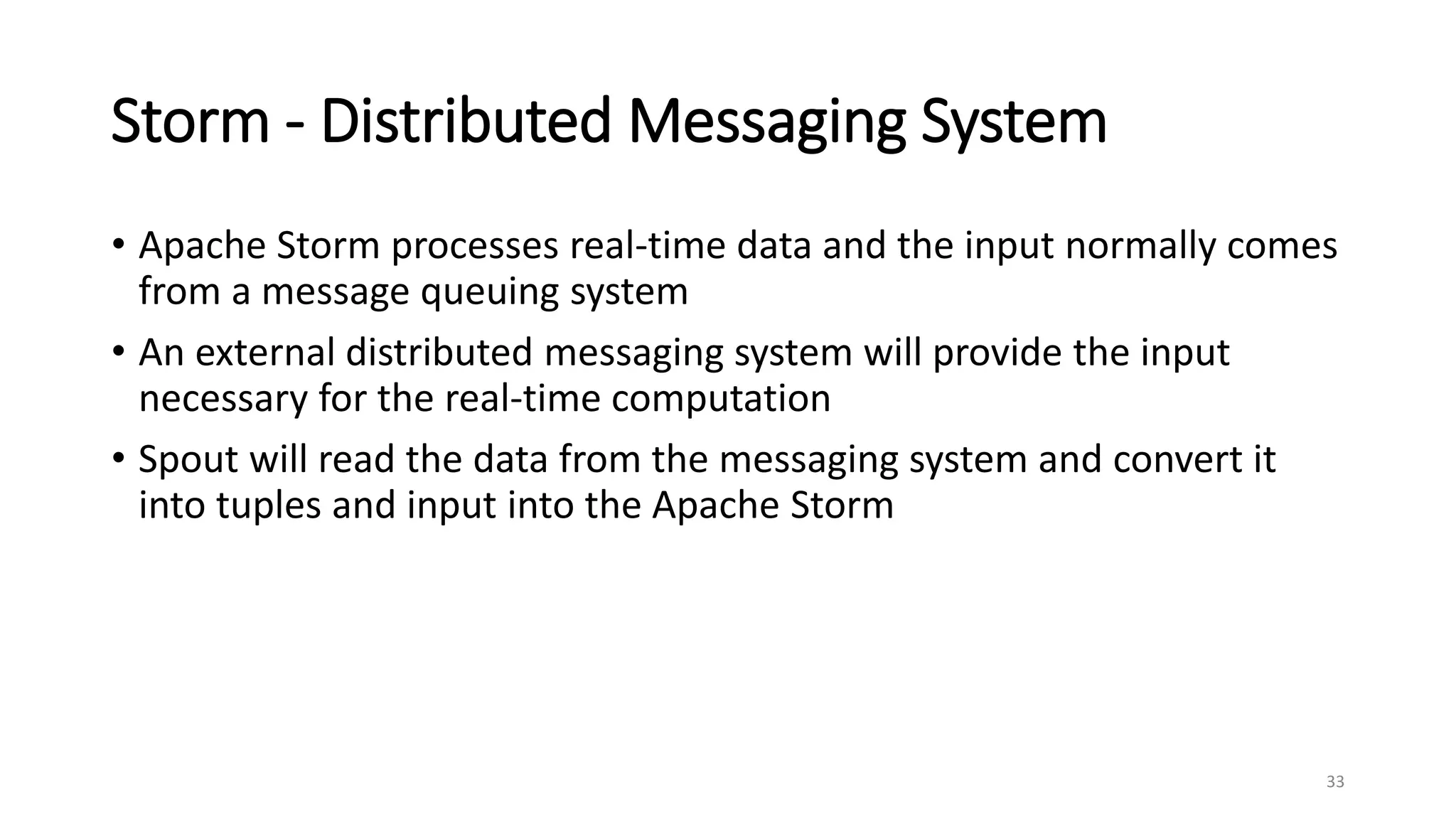 Storm - Distributed Messaging System
• Apache Storm processes real-time data and the input normally comes
from a message queuing system
• An external distributed messaging system will provide the input
necessary for the real-time computation
• Spout will read the data from the messaging system and convert it
into tuples and input into the Apache Storm
33
 
