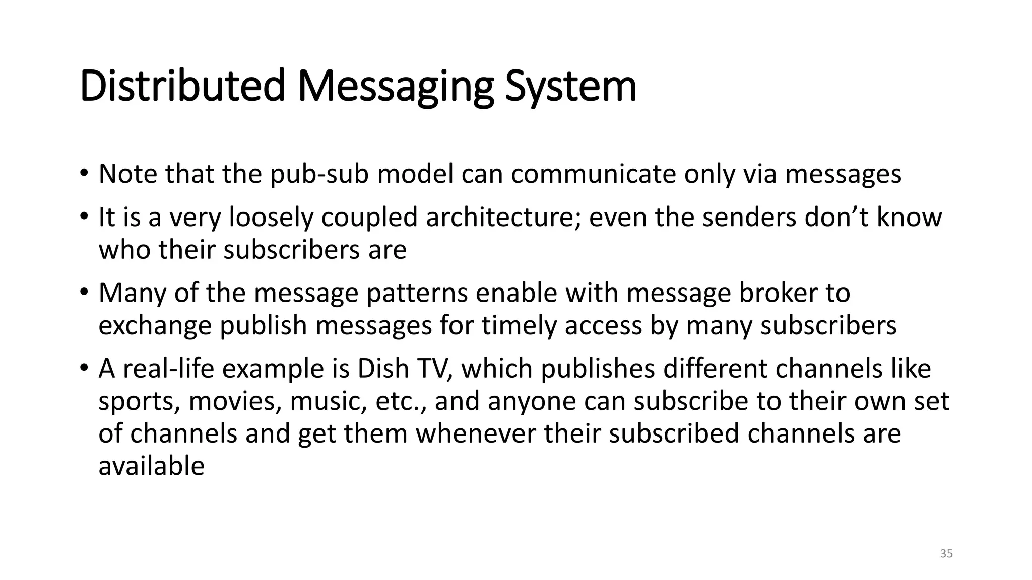 Distributed Messaging System
• Note that the pub-sub model can communicate only via messages
• It is a very loosely coupled architecture; even the senders don’t know
who their subscribers are
• Many of the message patterns enable with message broker to
exchange publish messages for timely access by many subscribers
• A real-life example is Dish TV, which publishes different channels like
sports, movies, music, etc., and anyone can subscribe to their own set
of channels and get them whenever their subscribed channels are
available
35
 