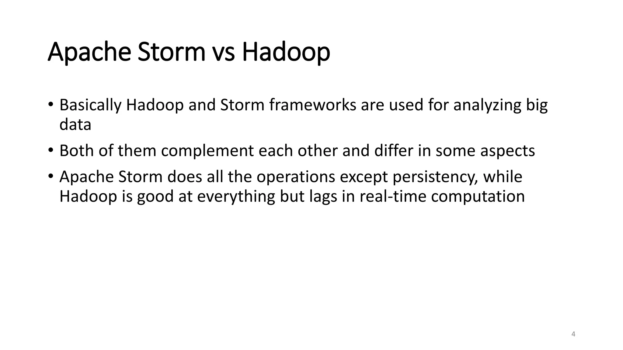 Apache Storm vs Hadoop
• Basically Hadoop and Storm frameworks are used for analyzing big
data
• Both of them complement each other and differ in some aspects
• Apache Storm does all the operations except persistency, while
Hadoop is good at everything but lags in real-time computation
4
 