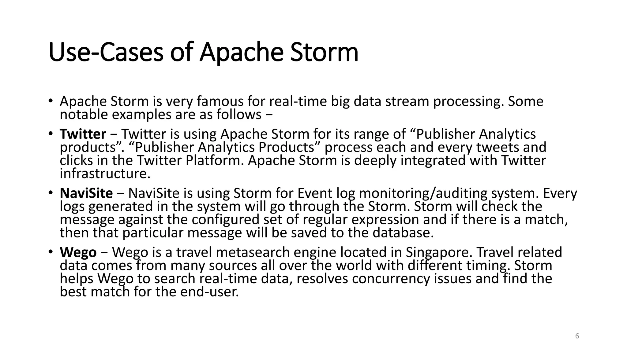 Use-Cases of Apache Storm
• Apache Storm is very famous for real-time big data stream processing. Some
notable examples are as follows −
• Twitter − Twitter is using Apache Storm for its range of “Publisher Analytics
products”. “Publisher Analytics Products” process each and every tweets and
clicks in the Twitter Platform. Apache Storm is deeply integrated with Twitter
infrastructure.
• NaviSite − NaviSite is using Storm for Event log monitoring/auditing system. Every
logs generated in the system will go through the Storm. Storm will check the
message against the configured set of regular expression and if there is a match,
then that particular message will be saved to the database.
• Wego − Wego is a travel metasearch engine located in Singapore. Travel related
data comes from many sources all over the world with different timing. Storm
helps Wego to search real-time data, resolves concurrency issues and find the
best match for the end-user.
6
 