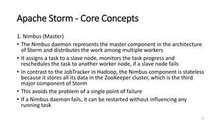 Apache Storm - Core Concepts
1. Nimbus (Master)
• The Nimbus daemon represents the master component in the architecture
of Storm and distributes the work among multiple workers
• It assigns a task to a slave node, monitors the task progress and
reschedules the task to another worker node, if a slave node fails
• In contrast to the JobTracker in Hadoop, the Nimbus component is stateless
because it stores all its data in the ZooKeeper cluster, which is the third
major component of Storm
• This avoids the problem of a single point of failure
• If a Nimbus daemon fails, it can be restarted without influencing any
running task
12
 
