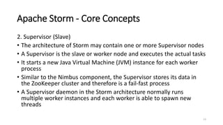 Apache Storm - Core Concepts
2. Supervisor (Slave)
• The architecture of Storm may contain one or more Supervisor nodes
• A Supervisor is the slave or worker node and executes the actual tasks
• It starts a new Java Virtual Machine (JVM) instance for each worker
process
• Similar to the Nimbus component, the Supervisor stores its data in
the ZooKeeper cluster and therefore is a fail-fast process
• A Supervisor daemon in the Storm architecture normally runs
multiple worker instances and each worker is able to spawn new
threads
13
 