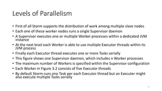 Levels of Parallelism
• First of all Storm supports the distribution of work among multiple slave nodes
• Each one of these worker nodes runs a single Supervisor daemon
• A Supervisor executes one or multiple Worker processes within a dedicated JVM
instance
• At the next level each Worker is able to use multiple Executor threads within its
JVM process
• Finally each Executor thread executes one or more Tasks serially
• This figure shows one Supervisor daemon, which includes n Worker processes
• The maximum number of Workers is specified within the Supervisor configuration
• Each Worker in Figure 3.2 consists of five Executor threads
• By default Storm runs one Task per each Executor thread but an Executer might
also execute multiple Tasks serially
17
 