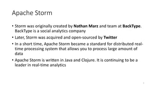 Apache Storm
• Storm was originally created by Nathan Marz and team at BackType.
BackType is a social analytics company
• Later, Storm was acquired and open-sourced by Twitter
• In a short time, Apache Storm became a standard for distributed real-
time processing system that allows you to process large amount of
data
• Apache Storm is written in Java and Clojure. It is continuing to be a
leader in real-time analytics
2
 
