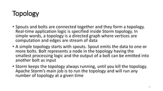 Topology
• Spouts and bolts are connected together and they form a topology.
Real-time application logic is specified inside Storm topology. In
simple words, a topology is a directed graph where vertices are
computation and edges are stream of data
• A simple topology starts with spouts. Spout emits the data to one or
more bolts. Bolt represents a node in the topology having the
smallest processing logic and the output of a bolt can be emitted into
another bolt as input
• Storm keeps the topology always running, until you kill the topology.
Apache Storm’s main job is to run the topology and will run any
number of topology at a given time
21
 