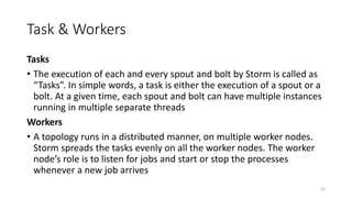 Task & Workers
Tasks
• The execution of each and every spout and bolt by Storm is called as
“Tasks”. In simple words, a task is either the execution of a spout or a
bolt. At a given time, each spout and bolt can have multiple instances
running in multiple separate threads
Workers
• A topology runs in a distributed manner, on multiple worker nodes.
Storm spreads the tasks evenly on all the worker nodes. The worker
node’s role is to listen for jobs and start or stop the processes
whenever a new job arrives
22
 