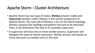 Apache Storm - Cluster Architecture
• Apache Storm has two type of nodes, Nimbus (master node) and
Supervisor (worker node). Nimbus is the central component of
Apache Storm. The main job of Nimbus is to run the Storm topology.
Nimbus analyzes the topology and gathers the task to be executed.
Then, it will distributes the task to an available supervisor
• A supervisor will have one or more worker process. Supervisor will
delegate the tasks to worker processes. Worker process will spawn as
many executors as needed and run the task
28
 