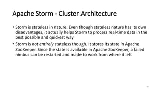 Apache Storm - Cluster Architecture
• Storm is stateless in nature. Even though stateless nature has its own
disadvantages, it actually helps Storm to process real-time data in the
best possible and quickest way
• Storm is not entirely stateless though. It stores its state in Apache
ZooKeeper. Since the state is available in Apache ZooKeeper, a failed
nimbus can be restarted and made to work from where it left
30
 