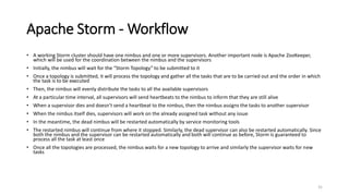 Apache Storm - Workflow
• A working Storm cluster should have one nimbus and one or more supervisors. Another important node is Apache ZooKeeper,
which will be used for the coordination between the nimbus and the supervisors
• Initially, the nimbus will wait for the “Storm Topology” to be submitted to it
• Once a topology is submitted, it will process the topology and gather all the tasks that are to be carried out and the order in which
the task is to be executed
• Then, the nimbus will evenly distribute the tasks to all the available supervisors
• At a particular time interval, all supervisors will send heartbeats to the nimbus to inform that they are still alive
• When a supervisor dies and doesn’t send a heartbeat to the nimbus, then the nimbus assigns the tasks to another supervisor
• When the nimbus itself dies, supervisors will work on the already assigned task without any issue
• In the meantime, the dead nimbus will be restarted automatically by service monitoring tools
• The restarted nimbus will continue from where it stopped. Similarly, the dead supervisor can also be restarted automatically. Since
both the nimbus and the supervisor can be restarted automatically and both will continue as before, Storm is guaranteed to
process all the task at least once
• Once all the topologies are processed, the nimbus waits for a new topology to arrive and similarly the supervisor waits for new
tasks
31
 