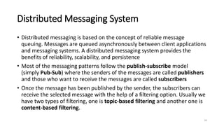 Distributed Messaging System
• Distributed messaging is based on the concept of reliable message
queuing. Messages are queued asynchronously between client applications
and messaging systems. A distributed messaging system provides the
benefits of reliability, scalability, and persistence
• Most of the messaging patterns follow the publish-subscribe model
(simply Pub-Sub) where the senders of the messages are called publishers
and those who want to receive the messages are called subscribers
• Once the message has been published by the sender, the subscribers can
receive the selected message with the help of a filtering option. Usually we
have two types of filtering, one is topic-based filtering and another one is
content-based filtering.
34
 