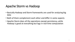 Apache Storm vs Hadoop
• Basically Hadoop and Storm frameworks are used for analyzing big
data
• Both of them complement each other and differ in some aspects
• Apache Storm does all the operations except persistency, while
Hadoop is good at everything but lags in real-time computation
4
 