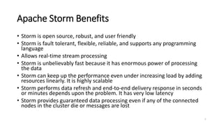 Apache Storm Benefits
• Storm is open source, robust, and user friendly
• Storm is fault tolerant, flexible, reliable, and supports any programming
language
• Allows real-time stream processing
• Storm is unbelievably fast because it has enormous power of processing
the data
• Storm can keep up the performance even under increasing load by adding
resources linearly. It is highly scalable
• Storm performs data refresh and end-to-end delivery response in seconds
or minutes depends upon the problem. It has very low latency
• Storm provides guaranteed data processing even if any of the connected
nodes in the cluster die or messages are lost
7
 