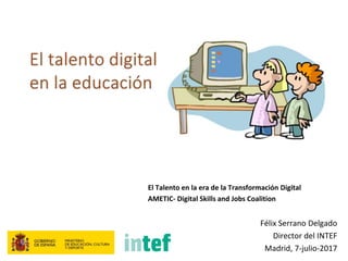 El Talento en la era de la Transformación Digital
AMETIC- Digital Skills and Jobs Coalition
Félix Serrano Delgado
Director del INTEF
Madrid, 7-julio-2017
 