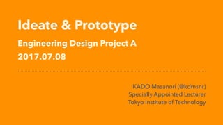 Ideate & Prototype 
Engineering Design Project A
2017.07.08
KADO Masanori (@kdmsnr)
Specially Appointed Lecturer
Tokyo Institute of Technology
 