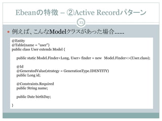 Ebean؏ C Active Recordѥ`
? СModel饹äϡ
@Entity
@Table(name = "user")
public class User extends Model {
public static Model.Finder<Long, User> finder = new Model.Finder<>(User.class);
@Id
@GeneratedValue(strategy = GenerationType.IDENTITY)
public Long id;
@Constraints.Required
public String name;
public Date birthDay;
}
23
 