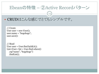 Ebean؏ C Active Recordѥ`
? CRUDϤʸФǤȤƤ⥷ץǤ
// Create
User user = new User();
user.name = hogehoge;
user.save():
// Read
User user = User.find.byId(1L);
List<User> list = User.find.where()
.eq(name, hogehoge)
.findList();
24
 
